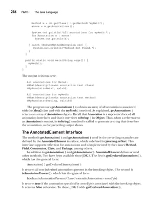 CompRef_2010 / Java The Complete Reference, Ninth Edition /Schildt / 007180 855-8
286  
PART I The Java Language
Method m = ob.getClass( ).getMethod("myMeth");
annos = m.getAnnotations();
System.out.println("All annotations for myMeth:");
for(Annotation a : annos)
System.out.println(a);
} catch (NoSuchMethodException exc) {
System.out.println("Method Not Found.");
}
}
public static void main(String args[]) {
myMeth();
}
}
The output is shown here:
All annotations for Meta2:
@What(description=An annotation test class)
@MyAnno(str=Meta2, val=99)
All annotations for myMeth:
@What(description=An annotation test method)
@MyAnno(str=Testing, val=100)
The program uses getAnnotations( ) to obtain an array of all annotations associated
with the Meta2 class and with the myMeth( ) method. As explained, getAnnotations( )
returns an array of Annotation objects. Recall that Annotation is a super-interface of all
annotation interfaces and that it overrides toString( ) in Object. Thus, when a reference to
an Annotation is output, its toString( ) method is called to generate a string that describes
the annotation, as the preceding output shows.
The AnnotatedElement Interface
The methods getAnnotation( ) and getAnnotations( ) used by the preceding examples are
defined by the AnnotatedElement interface, which is defined in java.lang.reflect. This
interface supports reflection for annotations and is implemented by the classes Method,
Field, Constructor, Class, and Package, among others.
In addition to getAnnotation( ) and getAnnotations( ), AnnotatedElement defines several
other methods. Two have been available since JDK 5. The first is getDeclaredAnnotations( ),
which has this general form:
Annotation[ ] getDeclaredAnnotations( )
It returns all non-inherited annotations present in the invoking object. The second is
isAnnotationPresent( ), which has this general form:
boolean isAnnotationPresent(Class<? extends Annotation> annoType)
It returns true if the annotation specified by annoType is associated with the invoking object.
It returns false otherwise. To these, JDK 8 adds getDeclaredAnnotation( ),
12-ch12.indd 286 14/02/14 4:52 PM
 