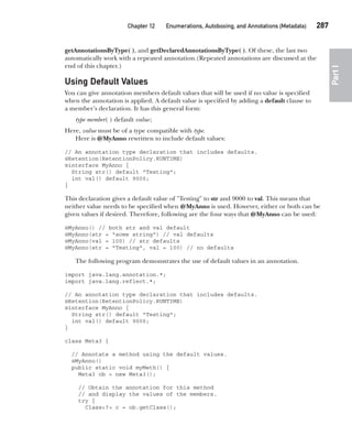 CompRef_2010 / Java The Complete Reference, Ninth Edition /Schildt / 007180 855-8
Chapter 12 Enumerations, Autoboxing, and Annotations (Metadata)   287
Part
I
getAnnotationsByType( ), and getDeclaredAnnotationsByType( ). Of these, the last two
automatically work with a repeated annotation.(Repeated annotations are discussed at the
end of this chapter.)
Using Default Values
You can give annotation members default values that will be used if no value is specified
when the annotation is applied. A default value is specified by adding a default clause to
a member’s declaration. It has this general form:
type member( ) default value;
Here, value must be of a type compatible with type.
Here is @MyAnno rewritten to include default values:
// An annotation type declaration that includes defaults.
@Retention(RetentionPolicy.RUNTIME)
@interface MyAnno {
String str() default "Testing";
int val() default 9000;
}
This declaration gives a default value of "Testing" to str and 9000 to val. This means that
neither value needs to be specified when @MyAnno is used. However, either or both can be
given values if desired. Therefore, following are the four ways that @MyAnno can be used:
@MyAnno() // both str and val default
@MyAnno(str = "some string") // val defaults
@MyAnno(val = 100) // str defaults
@MyAnno(str = "Testing", val = 100) // no defaults
The following program demonstrates the use of default values in an annotation.
import java.lang.annotation.*;
import java.lang.reflect.*;
// An annotation type declaration that includes defaults.
@Retention(RetentionPolicy.RUNTIME)
@interface MyAnno {
String str() default "Testing";
int val() default 9000;
}
class Meta3 {
// Annotate a method using the default values.
@MyAnno()
public static void myMeth() {
Meta3 ob = new Meta3();
// Obtain the annotation for this method
// and display the values of the members.
try {
Class<?> c = ob.getClass();
12-ch12.indd 287 14/02/14 4:52 PM
 