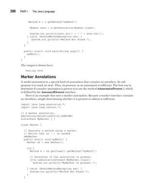 CompRef_2010 / Java The Complete Reference, Ninth Edition /Schildt / 007180 855-8
288  
PART I The Java Language
Method m = c.getMethod("myMeth");
MyAnno anno = m.getAnnotation(MyAnno.class);
System.out.println(anno.str() + " " + anno.val());
} catch (NoSuchMethodException exc) {
System.out.println("Method Not Found.");
}
}
public static void main(String args[]) {
myMeth();
}
}
The output is shown here:
Testing 9000
Marker Annotations
A marker annotation is a special kind of annotation that contains no members. Its sole
purpose is to mark an item. Thus, its presence as an annotation is sufficient. The best way to
determine if a marker annotation is present is to use the method isAnnotationPresent( ), which
is defined by the AnnotatedElement interface.
Here is an example that uses a marker annotation. Because a marker interface contains
no members, simply determining whether it is present or absent is sufficient.
import java.lang.annotation.*;
import java.lang.reflect.*;
// A marker annotation.
@Retention(RetentionPolicy.RUNTIME)
@interface MyMarker { }
class Marker {
// Annotate a method using a marker.
// Notice that no ( ) is needed.
@MyMarker
public static void myMeth() {
Marker ob = new Marker();
try {
Method m = ob.getClass().getMethod("myMeth");
// Determine if the annotation is present.
if(m.isAnnotationPresent(MyMarker.class))
System.out.println("MyMarker is present.");
} catch (NoSuchMethodException exc) {
System.out.println("Method Not Found.");
}
}
12-ch12.indd 288 14/02/14 4:52 PM
 