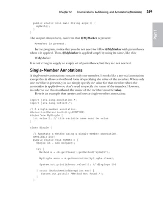 CompRef_2010 / Java The Complete Reference, Ninth Edition /Schildt / 007180 855-8
Chapter 12 Enumerations, Autoboxing, and Annotations (Metadata)   289
Part
I
public static void main(String args[]) {
myMeth();
}
}
The output, shown here, confirms that @MyMarker is present:
MyMarker is present.
In the program, notice that you do not need to follow @MyMarker with parentheses
when it is applied. Thus, @MyMarker is applied simply by using its name, like this:
@MyMarker
It is not wrong to supply an empty set of parentheses, but they are not needed.
Single-Member Annotations
A single-member annotation contains only one member. It works like a normal annotation
except that it allows a shorthand form of specifying the value of the member. When only
one member is present, you can simply specify the value for that member when the
annotation is applied—you don’t need to specify the name of the member. However,
in order to use this shorthand, the name of the member must be value.
Here is an example that creates and uses a single-member annotation:
import java.lang.annotation.*;
import java.lang.reflect.*;
// A single-member annotation.
@Retention(RetentionPolicy.RUNTIME)
@interface MySingle {
int value(); // this variable name must be value
}
class Single {
// Annotate a method using a single-member annotation.
@MySingle(100)
public static void myMeth() {
Single ob = new Single();
try {
Method m = ob.getClass().getMethod("myMeth");
MySingle anno = m.getAnnotation(MySingle.class);
System.out.println(anno.value()); // displays 100
} catch (NoSuchMethodException exc) {
System.out.println("Method Not Found.");
}
}
12-ch12.indd 289 14/02/14 4:52 PM
 