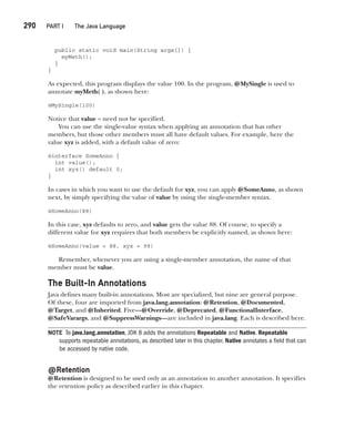CompRef_2010 / Java The Complete Reference, Ninth Edition /Schildt / 007180 855-8
290  
PART I The Java Language
public static void main(String args[]) {
myMeth();
}
}
As expected, this program displays the value 100. In the program, @MySingle is used to
annotate myMeth( ), as shown here:
@MySingle(100)
Notice that value = need not be specified.
You can use the single-value syntax when applying an annotation that has other
members, but those other members must all have default values. For example, here the
value xyz is added, with a default value of zero:
@interface SomeAnno {
int value();
int xyz() default 0;
}
In cases in which you want to use the default for xyz, you can apply @SomeAnno, as shown
next, by simply specifying the value of value by using the single-member syntax.
@SomeAnno(88)
In this case, xyz defaults to zero, and value gets the value 88. Of course, to specify a
different value for xyz requires that both members be explicitly named, as shown here:
@SomeAnno(value = 88, xyz = 99)
Remember, whenever you are using a single-member annotation, the name of that
member must be value.
The Built-In Annotations
Java defines many built-in annotations. Most are specialized, but nine are general purpose.
Of these, four are imported from java.lang.annotation: @Retention, @Documented,
@Target, and @Inherited. Five—@Override, @Deprecated, @FunctionalInterface,
@SafeVarargs, and @SuppressWarnings—are included in java.lang. Each is described here.
NOTE To java.lang.annotation, JDK 8 adds the annotations Repeatable and Native. Repeatable
supports repeatable annotations, as described later in this chapter. Native annotates a field that can
be accessed by native code.
@Retention
@Retention is designed to be used only as an annotation to another annotation. It specifies
the retention policy as described earlier in this chapter.
12-ch12.indd 290 14/02/14 4:52 PM
 