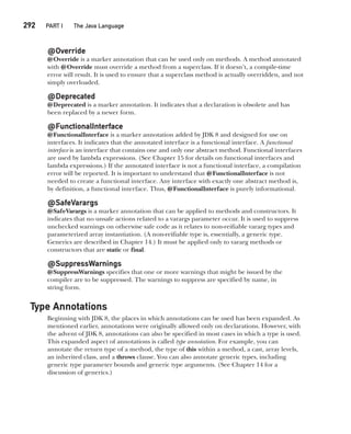 CompRef_2010 / Java The Complete Reference, Ninth Edition /Schildt / 007180 855-8
292  
PART I The Java Language
@Override
@Override is a marker annotation that can be used only on methods. A method annotated
with @Override must override a method from a superclass. If it doesn’t, a compile-time
error will result. It is used to ensure that a superclass method is actually overridden, and not
simply overloaded.
@Deprecated
@Deprecated is a marker annotation. It indicates that a declaration is obsolete and has
been replaced by a newer form.
@FunctionalInterface
@FunctionalInterface is a marker annotation added by JDK 8 and designed for use on
interfaces. It indicates that the annotated interface is a functional interface. A functional
interface is an interface that contains one and only one abstract method. Functional interfaces
are used by lambda expressions. (See Chapter 15 for details on functional interfaces and
lambda expressions.) If the annotated interface is not a functional interface, a compilation
error will be reported. It is important to understand that @FunctionalInterface is not
needed to create a functional interface. Any interface with exactly one abstract method is,
by definition, a functional interface. Thus, @FunctionalInterface is purely informational.
@SafeVarargs
@SafeVarargs is a marker annotation that can be applied to methods and constructors. It
indicates that no unsafe actions related to a varargs parameter occur. It is used to suppress
unchecked warnings on otherwise safe code as it relates to non-reifiable vararg types and
parameterized array instantiation. (A non-reifiable type is, essentially, a generic type.
Generics are described in Chapter 14.) It must be applied only to vararg methods or
constructors that are static or final.
@SuppressWarnings
@SuppressWarnings specifies that one or more warnings that might be issued by the
compiler are to be suppressed. The warnings to suppress are specified by name, in
string form.
Type Annotations
Beginning with JDK 8, the places in which annotations can be used has been expanded. As
mentioned earlier, annotations were originally allowed only on declarations. However, with
the advent of JDK 8, annotations can also be specified in most cases in which a type is used.
This expanded aspect of annotations is called type annotation. For example, you can
annotate the return type of a method, the type of this within a method, a cast, array levels,
an inherited class, and a throws clause. You can also annotate generic types, including
generic type parameter bounds and generic type arguments. (See Chapter 14 for a
discussion of generics.)
12-ch12.indd 292 14/02/14 4:52 PM
 