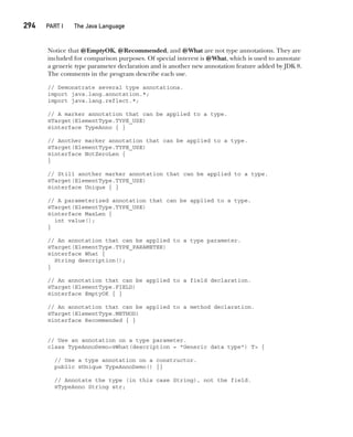 CompRef_2010 / Java The Complete Reference, Ninth Edition /Schildt / 007180 855-8
294  
PART I The Java Language
Notice that @EmptyOK, @Recommended, and @What are not type annotations. They are
included for comparison purposes. Of special interest is @What, which is used to annotate
a generic type parameter declaration and is another new annotation feature added by JDK 8.
The comments in the program describe each use.
// Demonstrate several type annotations.
import java.lang.annotation.*;
import java.lang.reflect.*;
// A marker annotation that can be applied to a type.
@Target(ElementType.TYPE_USE)
@interface TypeAnno { }
// Another marker annotation that can be applied to a type.
@Target(ElementType.TYPE_USE)
@interface NotZeroLen {
}
// Still another marker annotation that can be applied to a type.
@Target(ElementType.TYPE_USE)
@interface Unique { }
// A parameterized annotation that can be applied to a type.
@Target(ElementType.TYPE_USE)
@interface MaxLen {
int value();
}
// An annotation that can be applied to a type parameter.
@Target(ElementType.TYPE_PARAMETER)
@interface What {
String description();
}
// An annotation that can be applied to a field declaration.
@Target(ElementType.FIELD)
@interface EmptyOK { }
// An annotation that can be applied to a method declaration.
@Target(ElementType.METHOD)
@interface Recommended { }
// Use an annotation on a type parameter.
class TypeAnnoDemo<@What(description = "Generic data type") T> {
// Use a type annotation on a constructor.
public @Unique TypeAnnoDemo() {}
// Annotate the type (in this case String), not the field.
@TypeAnno String str;
12-ch12.indd 294 14/02/14 4:52 PM
 