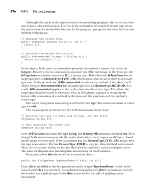 CompRef_2010 / Java The Complete Reference, Ninth Edition /Schildt / 007180 855-8
296  
PART I The Java Language
Although what most of the annotations in the preceding program refer to is clear, four
uses require a bit of discussion. The first is the annotation of a method return type versus
the annotation of a method declaration. In the program, pay special attention to these two
method declarations:
// Annotate the return type.
public @TypeAnno Integer f2(int j, int k) {
return j+k;
}
// Annotate the method declaration.
public @Recommended Integer f3(String str) {
return str.length() / 2;
}
Notice that in both cases, an annotation precedes the method’s return type (which is
Integer). However, the two annotations annotate two different things. In the first case, the
@TypeAnno annotation annotates f2( )’s return type. This is because @TypeAnno has its
target specified as ElementType.TYPE_USE, which means that it can be used to annotate
type uses. In the second case, @Recommended annotates the method declaration, itself.
This is because @Recommended has its target specified as ElementType.METHOD. As a
result, @Recommended applies to the declaration, not the return type. Therefore, the
target specification is used to eliminate what, at first glance, appears to be ambiguity
between the annotation of a method declaration and the annotation of the method’s
return type.
One other thing about annotating a method return type: You cannot annotate a return
type of void.
The second point of interest are the field annotations, shown here:
// Annotate the type (in this case String), not the field.
@TypeAnno String str;
// This annotates the field test.
@EmptyOK String test;
Here, @TypeAnno annotates the type String, but @EmptyOK annotates the field test. Even
though both annotations precede the entire declaration, their targets are different, based
on the target element type. If the annotation has the ElementType.TYPE_USE target, then
the type is annotated. If it has ElementType_FIELD as a target, then the field is annotated.
Thus, the situation is similar to that just described for methods, and no ambiguity exists.
The same mechanism also disambiguates annotations on local variables.
Next, notice how this (the receiver) is annotated here:
public int f(@TypeAnno TypeAnnoDemo<T> this, int x) {
Here, this is specified as the first parameter and is of type TypeAnnoDemo (which is the
class of which f( ) is a member). As explained, beginning with JDK 8, an instance method
declaration can explicitly specify the this parameter for the sake of applying a type
annotation.
12-ch12.indd 296 14/02/14 4:52 PM
 