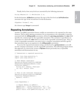 CompRef_2010 / Java The Complete Reference, Ninth Edition /Schildt / 007180 855-8
Chapter 12 Enumerations, Autoboxing, and Annotations (Metadata)   297
Part
I
Finally, look at how array levels are annotated by the following statement:
String @MaxLen(10) [] @NotZeroLen [] w;
In this declaration, @MaxLen annotates the type of the first level and @NotZeroLen
annotates the type of the second level. In this declaration
@TypeAnno Integer[] vec;
the element type Integer is annotated.
Repeating Annotations
Another new JDK 8 annotation feature enables an annotation to be repeated on the same
element. This is called repeating annotations. For an annotation to be repeatable, it must be
annotated with the @Repeatable annotation, defined in java.lang.annotation. Its value field
specifies the container type for the repeatable annotation. The container is specified as an
annotation for which the value field is an array of the repeatable annotation type. Thus, to
create a repeatable annotation, you must create a container annotation and then specify
that annotation type as an argument to the @Repeatable annotation.
To access the repeated annotations using a method such as getAnnotation( ), you will
use the container annotation, not the repeatable annotation. The following program shows
this approach. It converts the version of MyAnno shown previously into a repeatable
annotation and demonstrates its use.
// Demonstrate a repeated annotation.
import java.lang.annotation.*;
import java.lang.reflect.*;
// Make MyAnno repeatable.
@Retention(RetentionPolicy.RUNTIME)
@Repeatable(MyRepeatedAnnos.class)
@interface MyAnno {
String str() default "Testing";
int val() default 9000;
}
// This is the container annotation.
@Retention(RetentionPolicy.RUNTIME)
@interface MyRepeatedAnnos {
MyAnno[] value();
}
class RepeatAnno {
// Repeat MyAnno on myMeth().
@MyAnno(str = "First annotation", val = -1)
@MyAnno(str = "Second annotation", val = 100)
public static void myMeth(String str, int i)
12-ch12.indd 297 14/02/14 4:52 PM
 