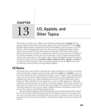 CompRef_2010 / Java The Complete Reference, Ninth Edition /Schildt / 007180 855-8
13
CHAPTER
301
I/O, Applets, and
Other Topics
This chapter introduces two of Java’s most important packages: io and applet. The io
package supports Java’s basic I/O (input/output) system, including file I/O. The applet
package supports applets. Support for both I/O and applets comes from Java’s core API
libraries, not from language keywords. For this reason, an in-depth discussion of these
topics is found in Part II of this book, which examines Java’s API classes. This chapter
discusses the foundation of these two subsystems so that you can see how they are integrated
into the Java language and how they fit into the larger context of the Java programming
and execution environment. This chapter also examines the try-with-resources statement
and the last of Java’s keywords: transient, volatile, instanceof, native, strictfp, and assert. It
concludes by discussing static import, describing another use for the this keyword, and
introducing compact profiles (a feature added by JDK 8).
I/O Basics
As you may have noticed while reading the preceding 12 chapters, not much use has been
made of I/O in the example programs. In fact, aside from print( ) and println( ), none of
the I/O methods have been used significantly. The reason is simple: most real applications
of Java are not text-based, console programs. Rather, they are either graphically oriented
programs that rely on one of Java’s graphical user interface (GUI) frameworks, such as
Swing, the AWT, or JavaFX, for user interaction, or they are Web applications. Although
text-based, console programs are excellent as teaching examples, they do not constitute an
important use for Java in the real world. Also, Java’s support for console I/O is limited and
somewhat awkward to use—even in simple example programs. Text-based console I/O is
just not that useful in real-world Java programming.
The preceding paragraph notwithstanding, Java does provide strong, flexible support
for I/O as it relates to files and networks. Java’s I/O system is cohesive and consistent. In
fact, once you understand its fundamentals, the rest of the I/O system is easy to master. A
general overview of I/O is presented here. A detailed description is found in Chapters 20
and 21.
13-ch13.indd 301 14/02/14 4:53 PM
 