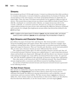 CompRef_2010 / Java The Complete Reference, Ninth Edition /Schildt / 007180 855-8
302  
PART I The Java Language
Streams
Java programs perform I/O through streams. A stream is an abstraction that either produces
or consumes information. A stream is linked to a physical device by the Java I/O system. All
streams behave in the same manner, even if the actual physical devices to which they are
linked differ. Thus, the same I/O classes and methods can be applied to different types of
devices. This means that an input stream can abstract many different kinds of input: from a
disk file, a keyboard, or a network socket. Likewise, an output stream may refer to the
console, a disk file, or a network connection. Streams are a clean way to deal with input/
output without having every part of your code understand the difference between a keyboard
and a network, for example. Java implements streams within class hierarchies defined in the
java.io package.
NOTE In addition to the stream-based I/O defined in java.io, Java also provides buffer- and channel-
based I/O, which is defined in java.nio and its subpackages.They are described in Chapter 21.
Byte Streams and Character Streams
Java defines two types of streams: byte and character. Byte streams provide a convenient
means for handling input and output of bytes. Byte streams are used, for example, when
reading or writing binary data. Character streams provide a convenient means for handling
input and output of characters. They use Unicode and, therefore, can be internationalized.
Also, in some cases, character streams are more efficient than byte streams.
The original version of Java (Java 1.0) did not include character streams and, thus, all
I/O was byte-oriented. Character streams were added by Java 1.1, and certain byte-oriented
classes and methods were deprecated. Although old code that doesn’t use character streams
is becoming increasingly rare, it may still be encountered from time to time. As a general
rule, old code should be updated to take advantage of character streams where appropriate.
One other point: at the lowest level, all I/O is still byte-oriented. The character-based
streams simply provide a convenient and efficient means for handling characters.
An overview of both byte-oriented streams and character-oriented streams is presented
in the following sections.
The Byte Stream Classes
Byte streams are defined by using two class hierarchies. At the top are two abstract classes:
InputStream and OutputStream. Each of these abstract classes has several concrete
subclasses that handle the differences among various devices, such as disk files, network
connections, and even memory buffers. The byte stream classes in java.io are shown in
Table 13-1. A few of these classes are discussed later in this section. Others are described in
Part II of this book. Remember, to use the stream classes, you must import java.io.
13-ch13.indd 302 14/02/14 4:53 PM
 