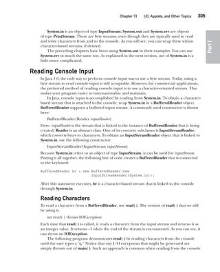 CompRef_2010 / Java The Complete Reference, Ninth Edition /Schildt / 007180 855-8
Chapter 13 I/O, Applets, and Other Topics   305
Part
I
System.in is an object of type InputStream; System.out and System.err are objects
of type PrintStream. These are byte streams, even though they are typically used to read
and write characters from and to the console. As you will see, you can wrap these within
character-based streams, if desired.
The preceding chapters have been using System.out in their examples. You can use
System.err in much the same way. As explained in the next section, use of System.in is a
little more complicated.
Reading Console Input
In Java 1.0, the only way to perform console input was to use a byte stream. Today, using a
byte stream to read console input is still acceptable. However, for commercial applications,
the preferred method of reading console input is to use a character-oriented stream. This
makes your program easier to internationalize and maintain.
In Java, console input is accomplished by reading from System.in. To obtain a character-
based stream that is attached to the console, wrap System.in in a BufferedReader object.
BufferedReader supports a buffered input stream. A commonly used constructor is shown
here:
BufferedReader(Reader inputReader)
Here, inputReader is the stream that is linked to the instance of BufferedReader that is being
created. Reader is an abstract class. One of its concrete subclasses is InputStreamReader,
which converts bytes to characters. To obtain an InputStreamReader object that is linked to
System.in, use the following constructor:
InputStreamReader(InputStream inputStream)
Because System.in refers to an object of type InputStream, it can be used for inputStream.
Putting it all together, the following line of code creates a BufferedReader that is connected
to the keyboard:
BufferedReader br = new BufferedReader(new
InputStreamReader(System.in));
After this statement executes, br is a character-based stream that is linked to the console
through System.in.
Reading Characters
To read a character from a BufferedReader, use read( ). The version of read( ) that we will
be using is
int read( ) throws IOException
Each time that read( ) is called, it reads a character from the input stream and returns it as
an integer value. It returns –1 when the end of the stream is encountered. As you can see, it
can throw an IOException.
The following program demonstrates read( ) by reading characters from the console
until the user types a "q." Notice that any I/O exceptions that might be generated are
simply thrown out of main( ). Such an approach is common when reading from the console
13-ch13.indd 305 14/02/14 4:53 PM
 