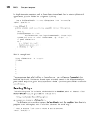 CompRef_2010 / Java The Complete Reference, Ninth Edition /Schildt / 007180 855-8
306  
PART I The Java Language
in simple example programs such as those shown in this book, but in more sophisticated
applications, you can handle the exceptions explicitly.
// Use a BufferedReader to read characters from the console.
import java.io.*;
class BRRead {
public static void main(String args[]) throws IOException
{
char c;
BufferedReader br = new
BufferedReader(new InputStreamReader(System.in));
System.out.println("Enter characters, 'q' to quit.");
// read characters
do {
c = (char) br.read();
System.out.println(c);
} while(c != 'q');
}
}
Here is a sample run:
Enter characters, 'q' to quit.
123abcq
1
2
3
a
b
c
q
This output may look a little different from what you expected because System.in is line
buffered, by default. This means that no input is actually passed to the program until you
press enter. As you can guess, this does not make read( ) particularly valuable for interactive
console input.
Reading Strings
To read a string from the keyboard, use the version of readLine( ) that is a member of the
BufferedReader class. Its general form is shown here:
String readLine( ) throws IOException
As you can see, it returns a String object.
The following program demonstrates BufferedReader and the readLine( ) method; the
program reads and displays lines of text until you enter the word "stop":
// Read a string from console using a BufferedReader.
import java.io.*;
13-ch13.indd 306 14/02/14 4:53 PM
 