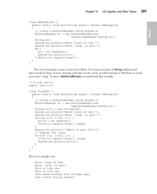 CompRef_2010 / Java The Complete Reference, Ninth Edition /Schildt / 007180 855-8
Chapter 13 I/O, Applets, and Other Topics   307
Part
I
class BRReadLines {
public static void main(String args[]) throws IOException
{
// create a BufferedReader using System.in
BufferedReader br = new BufferedReader(new
InputStreamReader(System.in));
String str;
System.out.println("Enter lines of text.");
System.out.println("Enter 'stop' to quit.");
do {
str = br.readLine();
System.out.println(str);
} while(!str.equals("stop"));
}
}
The next example creates a tiny text editor. It creates an array of String objects and
then reads in lines of text, storing each line in the array. It will read up to 100 lines or until
you enter "stop." It uses a BufferedReader to read from the console.
// A tiny editor.
import java.io.*;
class TinyEdit {
public static void main(String args[]) throws IOException
{
// create a BufferedReader using System.in
BufferedReader br = new BufferedReader(new
InputStreamReader(System.in));
String str[] = new String[100];
System.out.println("Enter lines of text.");
System.out.println("Enter 'stop' to quit.");
for(int i=0; i<100; i++) {
str[i] = br.readLine();
if(str[i].equals("stop")) break;
}
System.out.println("nHere is your file:");
// display the lines
for(int i=0; i<100; i++) {
if(str[i].equals("stop")) break;
System.out.println(str[i]);
}
}
}
Here is a sample run:
Enter lines of text.
Enter 'stop' to quit.
This is line one.
This is line two.
Java makes working with strings easy.
Just create String objects.
13-ch13.indd 307 14/02/14 4:53 PM
 