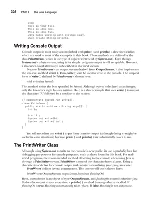 CompRef_2010 / Java The Complete Reference, Ninth Edition /Schildt / 007180 855-8
308  
PART I The Java Language
stop
Here is your file:
This is line one.
This is line two.
Java makes working with strings easy.
Just create String objects.
Writing Console Output
Console output is most easily accomplished with print( ) and println( ), described earlier,
which are used in most of the examples in this book. These methods are defined by the
class PrintStream (which is the type of object referenced by System.out). Even though
System.out is a byte stream, using it for simple program output is still acceptable. However,
a character-based alternative is described in the next section.
Because PrintStream is an output stream derived from OutputStream, it also implements
the low-level method write( ). Thus, write( ) can be used to write to the console. The simplest
form of write( ) defined by PrintStream is shown here:
void write(int byteval)
This method writes the byte specified by byteval. Although byteval is declared as an integer,
only the low-order eight bits are written. Here is a short example that uses write( ) to output
the character "A" followed by a newline to the screen:
// Demonstrate System.out.write().
class WriteDemo {
public static void main(String args[]) {
int b;
b = 'A';
System.out.write(b);
System.out.write('n');
}
}
You will not often use write( ) to perform console output (although doing so might be
useful in some situations) because print( ) and println( ) are substantially easier to use.
The PrintWriter Class
Although using System.out to write to the console is acceptable, its use is probably best for
debugging purposes or for sample programs, such as those found in this book. For real-
world programs, the recommended method of writing to the console when using Java is
through a PrintWriter stream. PrintWriter is one of the character-based classes. Using a
character-based class for console output makes internationalizing your program easier.
PrintWriter defines several constructors. The one we will use is shown here:
PrintWriter(OutputStream outputStream, boolean flushingOn)
Here, outputStream is an object of type OutputStream, and flushingOn controls whether Java
flushes the output stream every time a println( ) method (among others) is called. If
flushingOn is true, flushing automatically takes place. If false, flushing is not automatic.
13-ch13.indd 308 14/02/14 4:53 PM
 