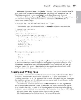 CompRef_2010 / Java The Complete Reference, Ninth Edition /Schildt / 007180 855-8
Chapter 13 I/O, Applets, and Other Topics   309
Part
I
PrintWriter supports the print( ) and println( ) methods. Thus, you can use these methods
in the same way as you used them with System.out. If an argument is not a simple type, the
PrintWriter methods call the object’s toString( ) method and then display the result.
To write to the console by using a PrintWriter, specify System.out for the output stream
and automatic flushing. For example, this line of code creates a PrintWriter that is
connected to console output:
PrintWriter pw = new PrintWriter(System.out, true);
The following application illustrates using a PrintWriter to handle console output:
// Demonstrate PrintWriter
import java.io.*;
public class PrintWriterDemo {
public static void main(String args[]) {
PrintWriter pw = new PrintWriter(System.out, true);
pw.println("This is a string");
int i = -7;
pw.println(i);
double d = 4.5e-7;
pw.println(d);
}
}
The output from this program is shown here:
This is a string
-7
4.5E-7
Remember, there is nothing wrong with using System.out to write simple text output
to the console when you are learning Java or debugging your programs. However, using
a PrintWriter makes your real-world applications easier to internationalize. Because no
advantage is gained by using a PrintWriter in the sample programs shown in this book,
we will continue to use System.out to write to the console.
Reading and Writing Files
Java provides a number of classes and methods that allow you to read and write files. Before
we begin, it is important to state that the topic of file I/O is quite large and file I/O is
examined in detail in Part II. The purpose of this section is to introduce the basic techniques
that read from and write to a file. Although bytes streams are used, these techniques can be
adapted to the character-based streams.
Two of the most often-used stream classes are FileInputStream and FileOutputStream,
which create byte streams linked to files. To open a file, you simply create an object of one
of these classes, specifying the name of the file as an argument to the constructor. Although
both classes support additional constructors, the following are the forms that we will be using:
FileInputStream(String fileName) throws FileNotFoundException
FileOutputStream(String fileName) throws FileNotFoundException
13-ch13.indd 309 14/02/14 4:53 PM
 