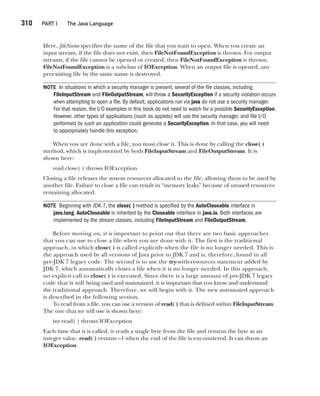 CompRef_2010 / Java The Complete Reference, Ninth Edition /Schildt / 007180 855-8
310  
PART I The Java Language
Here, fileName specifies the name of the file that you want to open. When you create an
input stream, if the file does not exist, then FileNotFoundException is thrown. For output
streams, if the file cannot be opened or created, then FileNotFoundException is thrown.
FileNotFoundException is a subclass of IOException. When an output file is opened, any
preexisting file by the same name is destroyed.
NOTE In situations in which a security manager is present, several of the file classes, including
FileInputStream and FileOutputStream, will throw a SecurityException if a security violation occurs
when attempting to open a file. By default, applications run via java do not use a security manager.
For that reason, the I/O examples in this book do not need to watch for a possible SecurityException.
However, other types of applications (such as applets) will use the security manager, and file I/O
performed by such an application could generate a SecurityException. In that case, you will need
to appropriately handle this exception.
When you are done with a file, you must close it. This is done by calling the close( )
method, which is implemented by both FileInputStream and FileOutputStream. It is
shown here:
void close( ) throws IOException
Closing a file releases the system resources allocated to the file, allowing them to be used by
another file. Failure to close a file can result in “memory leaks” because of unused resources
remaining allocated.
NOTE Beginning with JDK 7, the close( ) method is specified by the AutoCloseable interface in
java.lang. AutoCloseable is inherited by the Closeable interface in java.io. Both interfaces are
implemented by the stream classes, including FileInputStream and FileOutputStream.
Before moving on, it is important to point out that there are two basic approaches
that you can use to close a file when you are done with it. The first is the traditional
approach, in which close( ) is called explicitly when the file is no longer needed. This is
the approach used by all versions of Java prior to JDK 7 and is, therefore, found in all
pre-JDK 7 legacy code. The second is to use the try-with-resources statement added by
JDK 7, which automatically closes a file when it is no longer needed. In this approach,
no explicit call to close( ) is executed. Since there is a large amount of pre-JDK 7 legacy
code that is still being used and maintained, it is important that you know and understand
the traditional approach. Therefore, we will begin with it. The new automated approach
is described in the following section.
To read from a file, you can use a version of read( ) that is defined within FileInputStream.
The one that we will use is shown here:
int read( ) throws IOException
Each time that it is called, it reads a single byte from the file and returns the byte as an
integer value. read( ) returns –1 when the end of the file is encountered. It can throw an
IOException.
13-ch13.indd 310 14/02/14 4:53 PM
 