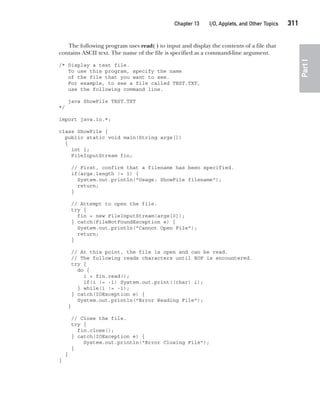 CompRef_2010 / Java The Complete Reference, Ninth Edition /Schildt / 007180 855-8
Chapter 13 I/O, Applets, and Other Topics   311
Part
I
The following program uses read( ) to input and display the contents of a file that
contains ASCII text. The name of the file is specified as a command-line argument.
/* Display a text file.
To use this program, specify the name
of the file that you want to see.
For example, to see a file called TEST.TXT,
use the following command line.
java ShowFile TEST.TXT
*/
import java.io.*;
class ShowFile {
public static void main(String args[])
{
int i;
FileInputStream fin;
// First, confirm that a filename has been specified.
if(args.length != 1) {
System.out.println("Usage: ShowFile filename");
return;
}
// Attempt to open the file.
try {
fin = new FileInputStream(args[0]);
} catch(FileNotFoundException e) {
System.out.println("Cannot Open File");
return;
}
// At this point, the file is open and can be read.
// The following reads characters until EOF is encountered.
try {
do {
i = fin.read();
if(i != -1) System.out.print((char) i);
} while(i != -1);
} catch(IOException e) {
System.out.println("Error Reading File");
}
// Close the file.
try {
fin.close();
} catch(IOException e) {
System.out.println("Error Closing File");
}
}
}
13-ch13.indd 311 14/02/14 4:53 PM
 