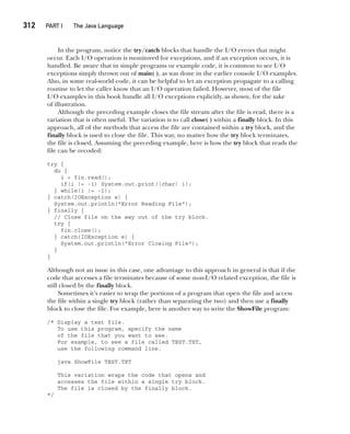 CompRef_2010 / Java The Complete Reference, Ninth Edition /Schildt / 007180 855-8
312  
PART I The Java Language
In the program, notice the try/catch blocks that handle the I/O errors that might
occur. Each I/O operation is monitored for exceptions, and if an exception occurs, it is
handled. Be aware that in simple programs or example code, it is common to see I/O
exceptions simply thrown out of main( ), as was done in the earlier console I/O examples.
Also, in some real-world code, it can be helpful to let an exception propagate to a calling
routine to let the caller know that an I/O operation failed. However, most of the file
I/O examples in this book handle all I/O exceptions explicitly, as shown, for the sake
of illustration.
Although the preceding example closes the file stream after the file is read, there is a
variation that is often useful. The variation is to call close( ) within a finally block. In this
approach, all of the methods that access the file are contained within a try block, and the
finally block is used to close the file. This way, no matter how the try block terminates,
the file is closed. Assuming the preceding example, here is how the try block that reads the
file can be recoded:
try {
do {
i = fin.read();
if(i != -1) System.out.print((char) i);
} while(i != -1);
} catch(IOException e) {
System.out.println("Error Reading File");
} finally {
// Close file on the way out of the try block.
try {
fin.close();
} catch(IOException e) {
System.out.println("Error Closing File");
}
}
Although not an issue in this case, one advantage to this approach in general is that if the
code that accesses a file terminates because of some non-I/O related exception, the file is
still closed by the finally block.
Sometimes it’s easier to wrap the portions of a program that open the file and access
the file within a single try block (rather than separating the two) and then use a finally
block to close the file. For example, here is another way to write the ShowFile program:
/* Display a text file.
To use this program, specify the name
of the file that you want to see.
For example, to see a file called TEST.TXT,
use the following command line.
java ShowFile TEST.TXT
This variation wraps the code that opens and
accesses the file within a single try block.
The file is closed by the finally block.
*/
13-ch13.indd 312 14/02/14 4:53 PM
 