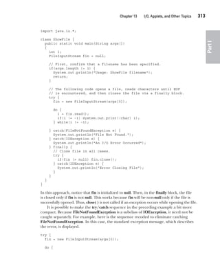 CompRef_2010 / Java The Complete Reference, Ninth Edition /Schildt / 007180 855-8
Chapter 13 I/O, Applets, and Other Topics   313
Part
I
import java.io.*;
class ShowFile {
public static void main(String args[])
{
int i;
FileInputStream fin = null;
// First, confirm that a filename has been specified.
if(args.length != 1) {
System.out.println("Usage: ShowFile filename");
return;
}
// The following code opens a file, reads characters until EOF
// is encountered, and then closes the file via a finally block.
try {
fin = new FileInputStream(args[0]);
do {
i = fin.read();
if(i != -1) System.out.print((char) i);
} while(i != -1);
} catch(FileNotFoundException e) {
System.out.println("File Not Found.");
} catch(IOException e) {
System.out.println("An I/O Error Occurred");
} finally {
// Close file in all cases.
try {
if(fin != null) fin.close();
} catch(IOException e) {
System.out.println("Error Closing File");
}
}
}
}
In this approach, notice that fin is initialized to null. Then, in the finally block, the file
is closed only if fin is not null. This works because fin will be non-null only if the file is
successfully opened. Thus, close( ) is not called if an exception occurs while opening the file.
It is possible to make the try/catch sequence in the preceding example a bit more
compact. Because FileNotFoundException is a subclass of IOException, it need not be
caught separately. For example, here is the sequence recoded to eliminate catching
FileNotFoundException. In this case, the standard exception message, which describes
the error, is displayed.
try {
fin = new FileInputStream(args[0]);
do {
13-ch13.indd 313 14/02/14 4:53 PM
 
