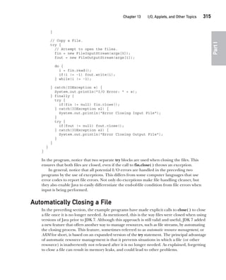 CompRef_2010 / Java The Complete Reference, Ninth Edition /Schildt / 007180 855-8
Chapter 13 I/O, Applets, and Other Topics   315
Part
I
}
// Copy a File.
try {
// Attempt to open the files.
fin = new FileInputStream(args[0]);
fout = new FileOutputStream(args[1]);
do {
i = fin.read();
if(i != -1) fout.write(i);
} while(i != -1);
} catch(IOException e) {
System.out.println("I/O Error: " + e);
} finally {
try {
if(fin != null) fin.close();
} catch(IOException e2) {
System.out.println("Error Closing Input File");
}
try {
if(fout != null) fout.close();
} catch(IOException e2) {
System.out.println("Error Closing Output File");
}
}
}
}
In the program, notice that two separate try blocks are used when closing the files. This
ensures that both files are closed, even if the call to fin.close( ) throws an exception.
In general, notice that all potential I/O errors are handled in the preceding two
programs by the use of exceptions. This differs from some computer languages that use
error codes to report file errors. Not only do exceptions make file handling cleaner, but
they also enable Java to easily differentiate the end-of-file condition from file errors when
input is being performed.
Automatically Closing a File
In the preceding section, the example programs have made explicit calls to close( ) to close
a file once it is no longer needed. As mentioned, this is the way files were closed when using
versions of Java prior to JDK 7. Although this approach is still valid and useful, JDK 7 added
a new feature that offers another way to manage resources, such as file streams, by automating
the closing process. This feature, sometimes referred to as automatic resource management, or
ARM for short, is based on an expanded version of the try statement. The principal advantage
of automatic resource management is that it prevents situations in which a file (or other
resource) is inadvertently not released after it is no longer needed. As explained, forgetting
to close a file can result in memory leaks, and could lead to other problems.
13-ch13.indd 315 14/02/14 4:53 PM
 
