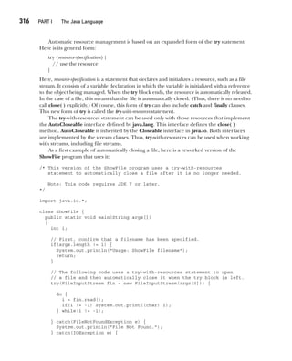 CompRef_2010 / Java The Complete Reference, Ninth Edition /Schildt / 007180 855-8
316  
PART I The Java Language
Automatic resource management is based on an expanded form of the try statement.
Here is its general form:
try (resource-specification) {
// use the resource
}
Here, resource-specification is a statement that declares and initializes a resource, such as a file
stream. It consists of a variable declaration in which the variable is initialized with a reference
to the object being managed. When the try block ends, the resource is automatically released.
In the case of a file, this means that the file is automatically closed. (Thus, there is no need to
call close( ) explicitly.) Of course, this form of try can also include catch and finally clauses.
This new form of try is called the try-with-resources statement.
The try-with-resources statement can be used only with those resources that implement
the AutoCloseable interface defined by java.lang. This interface defines the close( )
method. AutoCloseable is inherited by the Closeable interface in java.io. Both interfaces
are implemented by the stream classes. Thus, try-with-resources can be used when working
with streams, including file streams.
As a first example of automatically closing a file, here is a reworked version of the
ShowFile program that uses it:
/* This version of the ShowFile program uses a try-with-resources
statement to automatically close a file after it is no longer needed.
Note: This code requires JDK 7 or later.
*/
import java.io.*;
class ShowFile {
public static void main(String args[])
{
int i;
// First, confirm that a filename has been specified.
if(args.length != 1) {
System.out.println("Usage: ShowFile filename");
return;
}
// The following code uses a try-with-resources statement to open
// a file and then automatically close it when the try block is left.
try(FileInputStream fin = new FileInputStream(args[0])) {
do {
i = fin.read();
if(i != -1) System.out.print((char) i);
} while(i != -1);
} catch(FileNotFoundException e) {
System.out.println("File Not Found.");
} catch(IOException e) {
13-ch13.indd 316 14/02/14 4:53 PM
 