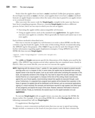 CompRef_2010 / Java The Complete Reference, Ninth Edition /Schildt / 007180 855-8
320  
PART I The Java Language
Notice that the applet does not have a main( ) method. Unlike Java programs, applets
do not begin execution at main( ). In fact, most applets don’t even have a main( ) method.
Instead, an applet begins execution when the name of its class is passed to an applet viewer
or to a network browser.
After you enter the source code for SimpleApplet, compile in the same way that you
have been compiling programs. However, running SimpleApplet involves a different
process. In fact, there are two ways in which you can run an applet:
• Executing the applet within a Java-compatible web browser.
• Using an applet viewer, such as the standard tool, appletviewer. An applet viewer
executes your applet in a window. This is generally the fastest and easiest way to test
your applet.
Each of these methods is described next.
One way to execute an applet in a web browser is to write a short HTML text file that
contains a tag that loads the applet. At the time of this writing, Oracle recommends using
the APPLET tag for this purpose. (The OBJECT tag can also be used. See Chapter 23 for
further information regarding applet deployment strategies.) Using APPLET, here is the
HTML file that executes SimpleApplet:
<applet code="SimpleApplet" width=200 height=60>
</applet>
The width and height statements specify the dimensions of the display area used by the
applet. (The APPLET tag contains several other options that are examined more closely in
Part II.) After you create this file, you can use it to execute the applet.
NOTE Beginning with the release of Java 7, update 21, Java applets must be signed to prevent security
warnings when run in a browser. In fact, in some cases, the applet may be prevented from running.
Applets stored in the local file system, such as you would create when compiling the examples in this
book, are especially sensitive to this change.You may need to adjust the security settings in the Java
Control Panel to run a local applet in a browser.At the time of this writing, Oracle recommends
against the use of local applets, recommending instead that applets be executed through a web
server. Furthermore, it is expected that unsigned local applets will be blocked from execution in the
future. In general, for applets that will be distributed via the Internet, such as commercial applications,
signing is a virtual necessity.The concepts and techniques required to sign applets (and other types
of Java programs) are beyond the scope of this book. However, extensive information is found on
Oracle’s website. Finally, as mentioned, the easiest way to try the applet examples is to use
appletviewer.
To execute SimpleApplet with an applet viewer, you may also execute the HTML file
shown earlier. For example, if the preceding HTML file is called RunApp.html, then the
following command line will run SimpleApplet:
C:>appletviewer RunApp.html
However, a more convenient method exists that you can use to speed up testing.
Simply include a comment at the head of your Java source code file that contains the
13-ch13.indd 320 14/02/14 4:53 PM
 