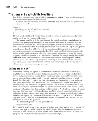 CompRef_2010 / Java The Complete Reference, Ninth Edition /Schildt / 007180 855-8
322  
PART I The Java Language
The transient and volatile Modifiers
Java defines two interesting type modifiers: transient and volatile. These modifiers are used
to handle somewhat specialized situations.
When an instance variable is declared as transient, then its value need not persist when
an object is stored. For example:
class T {
transient int a; // will not persist
int b; // will persist
}
Here, if an object of type T is written to a persistent storage area, the contents of a would
not be saved, but the contents of b would.
The volatile modifier tells the compiler that the variable modified by volatile can be
changed unexpectedly by other parts of your program. One of these situations involves
multithreaded programs. In a multithreaded program, sometimes two or more threads
share the same variable. For efficiency considerations, each thread can keep its own, private
copy of such a shared variable. The real (or master) copy of the variable is updated at
various times, such as when a synchronized method is entered. While this approach works
fine, it may be inefficient at times. In some cases, all that really matters is that the master
copy of a variable always reflects its current state. To ensure this, simply specify the variable
as volatile, which tells the compiler that it must always use the master copy of a volatile
variable (or, at least, always keep any private copies up-to-date with the master copy, and
vice versa). Also, accesses to the master variable must be executed in the precise order in
which they are executed on any private copy.
Using instanceof
Sometimes, knowing the type of an object during run time is useful. For example, you
might have one thread of execution that generates various types of objects, and another
thread that processes these objects. In this situation, it might be useful for the processing
thread to know the type of each object when it receives it. Another situation in which
knowledge of an object’s type at run time is important involves casting. In Java, an invalid
cast causes a run-time error. Many invalid casts can be caught at compile time. However,
casts involving class hierarchies can produce invalid casts that can be detected only at run
time. For example, a superclass called A can produce two subclasses, called B and C. Thus,
casting a B object into type A or casting a C object into type A is legal, but casting a B object
into type C (or vice versa) isn’t legal. Because an object of type A can refer to objects of
either B or C, how can you know, at run time, what type of object is actually being referred
to before attempting the cast to type C? It could be an object of type A, B, or C. If it is an
object of type B, a run-time exception will be thrown. Java provides the run-time operator
instanceof to answer this question.
The instanceof operator has this general form:
objref instanceof type
Here, objref is a reference to an instance of a class, and type is a class type. If objref is of
the specified type or can be cast into the specified type, then the instanceof operator
evaluates to true. Otherwise, its result is false. Thus, instanceof is the means by which your
program can obtain run-time type information about an object.
13-ch13.indd 322 14/02/14 4:53 PM
 