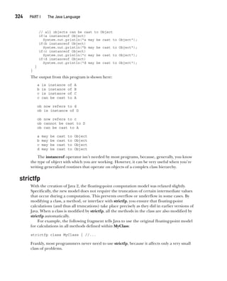 CompRef_2010 / Java The Complete Reference, Ninth Edition /Schildt / 007180 855-8
324  
PART I The Java Language
// all objects can be cast to Object
if(a instanceof Object)
System.out.println("a may be cast to Object");
if(b instanceof Object)
System.out.println("b may be cast to Object");
if(c instanceof Object)
System.out.println("c may be cast to Object");
if(d instanceof Object)
System.out.println("d may be cast to Object");
}
}
The output from this program is shown here:
a is instance of A
b is instance of B
c is instance of C
c can be cast to A
ob now refers to d
ob is instance of D
ob now refers to c
ob cannot be cast to D
ob can be cast to A
a may be cast to Object
b may be cast to Object
c may be cast to Object
d may be cast to Object
The instanceof operator isn’t needed by most programs, because, generally, you know
the type of object with which you are working. However, it can be very useful when you’re
writing generalized routines that operate on objects of a complex class hierarchy.
strictfp
With the creation of Java 2, the floating-point computation model was relaxed slightly.
Specifically, the new model does not require the truncation of certain intermediate values
that occur during a computation. This prevents overflow or underflow in some cases. By
modifying a class, a method, or interface with strictfp, you ensure that floating-point
calculations (and thus all truncations) take place precisely as they did in earlier versions of
Java. When a class is modified by strictfp, all the methods in the class are also modified by
strictfp automatically.
For example, the following fragment tells Java to use the original floating-point model
for calculations in all methods defined within MyClass:
strictfp class MyClass { //...
Frankly, most programmers never need to use strictfp, because it affects only a very small
class of problems.
13-ch13.indd 324 14/02/14 4:53 PM
 