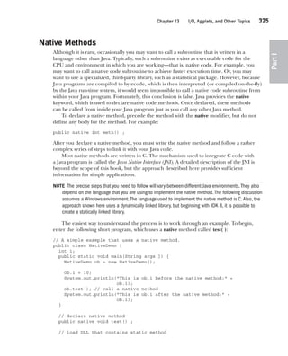 CompRef_2010 / Java The Complete Reference, Ninth Edition /Schildt / 007180 855-8
Chapter 13 I/O, Applets, and Other Topics   325
Part
I
Native Methods
Although it is rare, occasionally you may want to call a subroutine that is written in a
language other than Java. Typically, such a subroutine exists as executable code for the
CPU and environment in which you are working—that is, native code. For example, you
may want to call a native code subroutine to achieve faster execution time. Or, you may
want to use a specialized, third-party library, such as a statistical package. However, because
Java programs are compiled to bytecode, which is then interpreted (or compiled on-the-fly)
by the Java run-time system, it would seem impossible to call a native code subroutine from
within your Java program. Fortunately, this conclusion is false. Java provides the native
keyword, which is used to declare native code methods. Once declared, these methods
can be called from inside your Java program just as you call any other Java method.
To declare a native method, precede the method with the native modifier, but do not
define any body for the method. For example:
public native int meth() ;
After you declare a native method, you must write the native method and follow a rather
complex series of steps to link it with your Java code.
Most native methods are written in C. The mechanism used to integrate C code with
a Java program is called the Java Native Interface (JNI). A detailed description of the JNI is
beyond the scope of this book, but the approach described here provides sufficient
information for simple applications.
NOTE The precise steps that you need to follow will vary between different Java environments.They also
depend on the language that you are using to implement the native method.The following discussion
assumes a Windows environment.The language used to implement the native method is C.Also, the
approach shown here uses a dynamically linked library, but beginning with JDK 8, it is possible to
create a statically linked library.
The easiest way to understand the process is to work through an example. To begin,
enter the following short program, which uses a native method called test( ):
// A simple example that uses a native method.
public class NativeDemo {
int i;
public static void main(String args[]) {
NativeDemo ob = new NativeDemo();
ob.i = 10;
System.out.println("This is ob.i before the native method:" +
ob.i);
ob.test(); // call a native method
System.out.println("This is ob.i after the native method:" +
ob.i);
}
// declare native method
public native void test() ;
// load DLL that contains static method
13-ch13.indd 325 14/02/14 4:53 PM
 