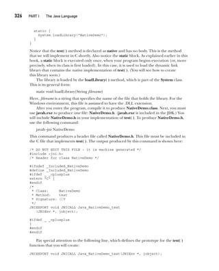 CompRef_2010 / Java The Complete Reference, Ninth Edition /Schildt / 007180 855-8
326  
PART I The Java Language
static {
System.loadLibrary("NativeDemo");
}
}
Notice that the test( ) method is declared as native and has no body. This is the method
that we will implement in C shortly. Also notice the static block. As explained earlier in this
book, a static block is executed only once, when your program begins execution (or, more
precisely, when its class is first loaded). In this case, it is used to load the dynamic link
library that contains the native implementation of test( ). (You will see how to create
this library soon.)
The library is loaded by the loadLibrary( ) method, which is part of the System class.
This is its general form:
static void loadLibrary(String filename)
Here, filename is a string that specifies the name of the file that holds the library. For the
Windows environment, this file is assumed to have the .DLL extension.
After you enter the program, compile it to produce NativeDemo.class. Next, you must
use javah.exe to produce one file: NativeDemo.h. (javah.exe is included in the JDK.) You
will include NativeDemo.h in your implementation of test( ). To produce NativeDemo.h,
use the following command:
javah -jni NativeDemo
This command produces a header file called NativeDemo.h. This file must be included in
the C file that implements test( ). The output produced by this command is shown here:
/* DO NOT EDIT THIS FILE - it is machine generated */
#include <jni.h>
/* Header for class NativeDemo */
#ifndef _Included_NativeDemo
#define _Included_NativeDemo
#ifdef _ _cplusplus
extern "C" {
#endif
/*
* Class: NativeDemo
* Method: test
* Signature: ()V
*/
JNIEXPORT void JNICALL Java_NativeDemo_test
(JNIEnv *, jobject);
#ifdef _ _cplusplus
}
#endif
#endif
Pay special attention to the following line, which defines the prototype for the test( )
function that you will create:
JNIEXPORT void JNICALL Java_NativeDemo_test(JNIEnv *, jobject);
13-ch13.indd 326 14/02/14 4:53 PM
 
