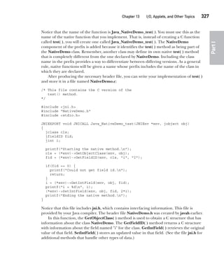 CompRef_2010 / Java The Complete Reference, Ninth Edition /Schildt / 007180 855-8
Chapter 13 I/O, Applets, and Other Topics   327
Part
I
Notice that the name of the function is Java_NativeDemo_test( ). You must use this as the
name of the native function that you implement. That is, instead of creating a C function
called test( ), you will create one called Java_NativeDemo_test( ). The NativeDemo
component of the prefix is added because it identifies the test( ) method as being part of
the NativeDemo class. Remember, another class may define its own native test( ) method
that is completely different from the one declared by NativeDemo. Including the class
name in the prefix provides a way to differentiate between differing versions. As a general
rule, native functions will be given a name whose prefix includes the name of the class in
which they are declared.
After producing the necessary header file, you can write your implementation of test( )
and store it in a file named NativeDemo.c:
/* This file contains the C version of the
test() method.
*/
#include <jni.h>
#include "NativeDemo.h"
#include <stdio.h>
JNIEXPORT void JNICALL Java_NativeDemo_test(JNIEnv *env, jobject obj)
{
jclass cls;
jfieldID fid;
jint i;
printf("Starting the native method.n");
cls = (*env)->GetObjectClass(env, obj);
fid = (*env)->GetFieldID(env, cls, "i", "I");
if(fid == 0) {
printf("Could not get field id.n");
return;
}
i = (*env)->GetIntField(env, obj, fid);
printf("i = %dn", i);
(*env)->SetIntField(env, obj, fid, 2*i);
printf("Ending the native method.n");
}
Notice that this file includes jni.h, which contains interfacing information. This file is
provided by your Java compiler. The header file NativeDemo.h was created by javah earlier.
In this function, the GetObjectClass( ) method is used to obtain a C structure that has
information about the class NativeDemo. The GetFieldID( ) method returns a C structure
with information about the field named "i" for the class. GetIntField( ) retrieves the original
value of that field. SetIntField( ) stores an updated value in that field. (See the file jni.h for
additional methods that handle other types of data.)
13-ch13.indd 327 14/02/14 4:53 PM
 