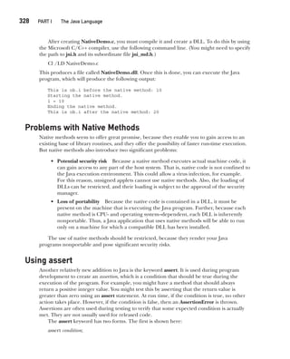 CompRef_2010 / Java The Complete Reference, Ninth Edition /Schildt / 007180 855-8
328  
PART I The Java Language
After creating NativeDemo.c, you must compile it and create a DLL. To do this by using
the Microsoft C/C++ compiler, use the following command line. (You might need to specify
the path to jni.h and its subordinate file jni_md.h.)
Cl /LD NativeDemo.c
This produces a file called NativeDemo.dll. Once this is done, you can execute the Java
program, which will produce the following output:
This is ob.i before the native method: 10
Starting the native method.
i = 10
Ending the native method.
This is ob.i after the native method: 20
Problems with Native Methods
Native methods seem to offer great promise, because they enable you to gain access to an
existing base of library routines, and they offer the possibility of faster run-time execution.
But native methods also introduce two significant problems:
• Potential security risk Because a native method executes actual machine code, it
can gain access to any part of the host system. That is, native code is not confined to
the Java execution environment. This could allow a virus infection, for example.
For this reason, unsigned applets cannot use native methods. Also, the loading of
DLLs can be restricted, and their loading is subject to the approval of the security
manager.
• Loss of portability Because the native code is contained in a DLL, it must be
present on the machine that is executing the Java program. Further, because each
native method is CPU- and operating system–dependent, each DLL is inherently
nonportable. Thus, a Java application that uses native methods will be able to run
only on a machine for which a compatible DLL has been installed.
The use of native methods should be restricted, because they render your Java
programs nonportable and pose significant security risks.
Using assert
Another relatively new addition to Java is the keyword assert. It is used during program
development to create an assertion, which is a condition that should be true during the
execution of the program. For example, you might have a method that should always
return a positive integer value. You might test this by asserting that the return value is
greater than zero using an assert statement. At run time, if the condition is true, no other
action takes place. However, if the condition is false, then an AssertionError is thrown.
Assertions are often used during testing to verify that some expected condition is actually
met. They are not usually used for released code.
The assert keyword has two forms. The first is shown here:
assert condition;
13-ch13.indd 328 14/02/14 4:53 PM
 