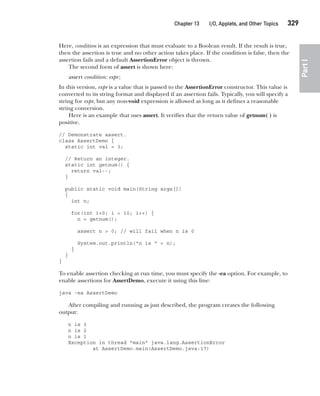 CompRef_2010 / Java The Complete Reference, Ninth Edition /Schildt / 007180 855-8
Chapter 13 I/O, Applets, and Other Topics   329
Part
I
Here, condition is an expression that must evaluate to a Boolean result. If the result is true,
then the assertion is true and no other action takes place. If the condition is false, then the
assertion fails and a default AssertionError object is thrown.
The second form of assert is shown here:
assert condition: expr;
In this version, expr is a value that is passed to the AssertionError constructor. This value is
converted to its string format and displayed if an assertion fails. Typically, you will specify a
string for expr, but any non-void expression is allowed as long as it defines a reasonable
string conversion.
Here is an example that uses assert. It verifies that the return value of getnum( ) is
positive.
// Demonstrate assert.
class AssertDemo {
static int val = 3;
// Return an integer.
static int getnum() {
return val--;
}
public static void main(String args[])
{
int n;
for(int i=0; i < 10; i++) {
n = getnum();
assert n > 0; // will fail when n is 0
System.out.println("n is " + n);
}
}
}
To enable assertion checking at run time, you must specify the -ea option. For example, to
enable assertions for AssertDemo, execute it using this line:
java -ea AssertDemo
After compiling and running as just described, the program creates the following
output:
n is 3
n is 2
n is 1
Exception in thread "main" java.lang.AssertionError
at AssertDemo.main(AssertDemo.java:17)
13-ch13.indd 329 14/02/14 4:53 PM
 
