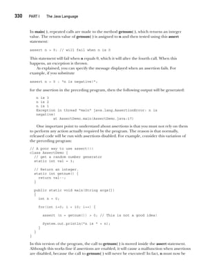 CompRef_2010 / Java The Complete Reference, Ninth Edition /Schildt / 007180 855-8
330  
PART I The Java Language
In main( ), repeated calls are made to the method getnum( ), which returns an integer
value. The return value of getnum( ) is assigned to n and then tested using this assert
statement:
assert n > 0; // will fail when n is 0
This statement will fail when n equals 0, which it will after the fourth call. When this
happens, an exception is thrown.
As explained, you can specify the message displayed when an assertion fails. For
example, if you substitute
assert n > 0 : "n is negative!";
for the assertion in the preceding program, then the following output will be generated:
n is 3
n is 2
n is 1
Exception in thread "main" java.lang.AssertionError: n is
negative!
at AssertDemo.main(AssertDemo.java:17)
One important point to understand about assertions is that you must not rely on them
to perform any action actually required by the program. The reason is that normally,
released code will be run with assertions disabled. For example, consider this variation of
the preceding program:
// A poor way to use assert!!!
class AssertDemo {
// get a random number generator
static int val = 3;
// Return an integer.
static int getnum() {
return val--;
}
public static void main(String args[])
{
int n = 0;
for(int i=0; i < 10; i++) {
assert (n = getnum()) > 0; // This is not a good idea!
System.out.println("n is " + n);
}
}
}
In this version of the program, the call to getnum( ) is moved inside the assert statement.
Although this works fine if assertions are enabled, it will cause a malfunction when assertions
are disabled, because the call to getnum( ) will never be executed! In fact, n must now be
13-ch13.indd 330 14/02/14 4:53 PM
 