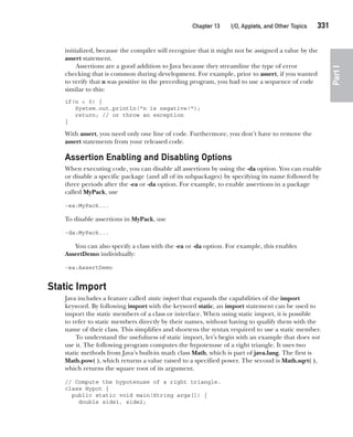 CompRef_2010 / Java The Complete Reference, Ninth Edition /Schildt / 007180 855-8
Chapter 13 I/O, Applets, and Other Topics   331
Part
I
initialized, because the compiler will recognize that it might not be assigned a value by the
assert statement.
Assertions are a good addition to Java because they streamline the type of error
checking that is common during development. For example, prior to assert, if you wanted
to verify that n was positive in the preceding program, you had to use a sequence of code
similar to this:
if(n < 0) {
System.out.println("n is negative!");
return; // or throw an exception
}
With assert, you need only one line of code. Furthermore, you don’t have to remove the
assert statements from your released code.
Assertion Enabling and Disabling Options
When executing code, you can disable all assertions by using the -da option. You can enable
or disable a specific package (and all of its subpackages) by specifying its name followed by
three periods after the -ea or -da option. For example, to enable assertions in a package
called MyPack, use
-ea:MyPack...
To disable assertions in MyPack, use
-da:MyPack...
You can also specify a class with the -ea or -da option. For example, this enables
AssertDemo individually:
-ea:AssertDemo
Static Import
Java includes a feature called static import that expands the capabilities of the import
keyword. By following import with the keyword static, an import statement can be used to
import the static members of a class or interface. When using static import, it is possible
to refer to static members directly by their names, without having to qualify them with the
name of their class. This simplifies and shortens the syntax required to use a static member.
To understand the usefulness of static import, let’s begin with an example that does not
use it. The following program computes the hypotenuse of a right triangle. It uses two
static methods from Java’s built-in math class Math, which is part of java.lang. The first is
Math.pow( ), which returns a value raised to a specified power. The second is Math.sqrt( ),
which returns the square root of its argument.
// Compute the hypotenuse of a right triangle.
class Hypot {
public static void main(String args[]) {
double side1, side2;
13-ch13.indd 331 14/02/14 4:53 PM
 