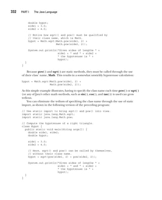 CompRef_2010 / Java The Complete Reference, Ninth Edition /Schildt / 007180 855-8
332  
PART I The Java Language
double hypot;
side1 = 3.0;
side2 = 4.0;
// Notice how sqrt() and pow() must be qualified by
// their class name, which is Math.
hypot = Math.sqrt(Math.pow(side1, 2) +
Math.pow(side2, 2));
System.out.println("Given sides of lengths " +
side1 + " and " + side2 +
" the hypotenuse is " +
hypot);
}
}
Because pow( ) and sqrt( ) are static methods, they must be called through the use
of their class’ name, Math. This results in a somewhat unwieldy hypotenuse calculation:
hypot = Math.sqrt(Math.pow(side1, 2) +
Math.pow(side2, 2));
As this simple example illustrates, having to specify the class name each time pow( ) or sqrt( )
(or any of Java’s other math methods, such as sin( ), cos( ), and tan( )) is used can grow
tedious.
You can eliminate the tedium of specifying the class name through the use of static
import, as shown in the following version of the preceding program:
// Use static import to bring sqrt() and pow() into view.
import static java.lang.Math.sqrt;
import static java.lang.Math.pow;
// Compute the hypotenuse of a right triangle.
class Hypot {
public static void main(String args[]) {
double side1, side2;
double hypot;
side1 = 3.0;
side2 = 4.0;
// Here, sqrt() and pow() can be called by themselves,
// without their class name.
hypot = sqrt(pow(side1, 2) + pow(side2, 2));
System.out.println("Given sides of lengths " +
side1 + " and " + side2 +
" the hypotenuse is " +
hypot);
}
}
13-ch13.indd 332 14/02/14 4:53 PM
 