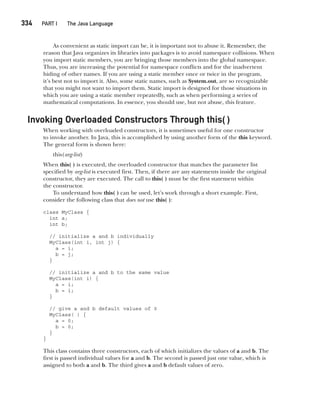 CompRef_2010 / Java The Complete Reference, Ninth Edition /Schildt / 007180 855-8
334  
PART I The Java Language
As convenient as static import can be, it is important not to abuse it. Remember, the
reason that Java organizes its libraries into packages is to avoid namespace collisions. When
you import static members, you are bringing those members into the global namespace.
Thus, you are increasing the potential for namespace conflicts and for the inadvertent
hiding of other names. If you are using a static member once or twice in the program,
it’s best not to import it. Also, some static names, such as System.out, are so recognizable
that you might not want to import them. Static import is designed for those situations in
which you are using a static member repeatedly, such as when performing a series of
mathematical computations. In essence, you should use, but not abuse, this feature.
Invoking Overloaded Constructors Through this( )
When working with overloaded constructors, it is sometimes useful for one constructor
to invoke another. In Java, this is accomplished by using another form of the this keyword.
The general form is shown here:
this(arg-list)
When this( ) is executed, the overloaded constructor that matches the parameter list
specified by arg-list is executed first. Then, if there are any statements inside the original
constructor, they are executed. The call to this( ) must be the first statement within
the constructor.
To understand how this( ) can be used, let’s work through a short example. First,
consider the following class that does not use this( ):
class MyClass {
int a;
int b;
// initialize a and b individually
MyClass(int i, int j) {
a = i;
b = j;
}
// initialize a and b to the same value
MyClass(int i) {
a = i;
b = i;
}
// give a and b default values of 0
MyClass( ) {
a = 0;
b = 0;
}
}
This class contains three constructors, each of which initializes the values of a and b. The
first is passed individual values for a and b. The second is passed just one value, which is
assigned to both a and b. The third gives a and b default values of zero.
13-ch13.indd 334 14/02/14 4:53 PM
 
