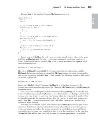 CompRef_2010 / Java The Complete Reference, Ninth Edition /Schildt / 007180 855-8
Chapter 13 I/O, Applets, and Other Topics   335
Part
I
By using this( ), it is possible to rewrite MyClass as shown here:
class MyClass {
int a;
int b;
// initialize a and b individually
MyClass(int i, int j) {
a = i;
b = j;
}
// initialize a and b to the same value
MyClass(int i) {
this(i, i); // invokes MyClass(i, i)
}
// give a and b default values of 0
MyClass( ) {
this(0); // invokes MyClass(0)
}
}
In this version of MyClass, the only constructor that actually assigns values to the a and
b fields is MyClass(int, int). The other two constructors simply invoke that constructor
(either directly or indirectly) through this( ). For example, consider what happens when
this statement executes:
MyClass mc = new MyClass(8);
The call to MyClass(8) causes this(8, 8) to be executed, which translates into a call to
MyClass(8, 8), because this is the version of the MyClass constructor whose parameter list
matches the arguments passed via this( ). Now, consider the following statement, which uses
the default constructor:
MyClass mc2 = new MyClass();
In this case, this(0) is called. This causes MyClass(0) to be invoked because it is the
constructor with the matching parameter list. Of course, MyClass(0) then calls MyClass(0,0)
as just described.
One reason why invoking overloaded constructors through this( ) can be useful is that
it can prevent the unnecessary duplication of code. In many cases, reducing duplicate code
decreases the time it takes to load your class because often the object code is smaller. This
is especially important for programs delivered via the Internet in which load times are an
issue. Using this( ) can also help structure your code when constructors contain a large
amount of duplicate code.
However, you need to be careful. Constructors that call this( ) will execute a bit slower
than those that contain all of their initialization code inline. This is because the call and
return mechanism used when the second constructor is invoked adds overhead. If your
class will be used to create only a handful of objects, or if the constructors in the class that
call this( ) will be seldom used, then this decrease in run-time performance is probably
13-ch13.indd 335 14/02/14 4:53 PM
 