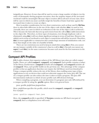 CompRef_2010 / Java The Complete Reference, Ninth Edition /Schildt / 007180 855-8
336  
PART I The Java Language
insignificant. However, if your class will be used to create a large number of objects (on the
order of thousands) during program execution, then the negative impact of the increased
overhead could be meaningful. Because object creation affects all users of your class, there
will be cases in which you must carefully weigh the benefits of faster load time against the
increased time it takes to create an object.
Here is another consideration: for very short constructors, such as those used by MyClass,
there is often little difference in the size of the object code whether this( ) is used or not.
(Actually, there are cases in which no reduction in the size of the object code is achieved.)
This is because the bytecode that sets up and returns from the call to this( ) adds instructions
to the object file. Therefore, in these types of situations, even though duplicate code is
eliminated, using this( ) will not obtain significant savings in terms of load time. However, the
added cost in terms of overhead to each object’s construction will still be incurred. Therefore,
this( ) is most applicable to constructors that contain large amounts of initialization code, not
those that simply set the value of a handful of fields.
There are two restrictions you need to keep in mind when using this( ). First, you cannot
use any instance variable of the constructor’s class in a call to this( ). Second, you cannot use
super( ) and this( ) in the same constructor because each must be the first statement in the
constructor.
Compact API Profiles
JDK 8 adds a feature that organizes subsets of the API library into what are called compact
profiles. These are called compact1, compact2, and compact3. Each profile contains a subset
of the library. Furthermore, compact2 includes all of compact1, and compact3 includes all
of compact2. Thus, each profile builds on the previous one. The advantage of the compact
profiles is that an application that does not require the full library need not download it.
Using a compact profile reduces the size of the library, thus enabling some types of Java
applications to run on devices that could not otherwise support the entire Java API. The use
of a compact profile can also reduce the time it takes to load a program. The Java API
documentation indicates to which (if any) profile each API element belongs.
When compiling a program, you can determine if a program uses only APIs defined by
a compact profile by using the -profile option. Here is its general form:
javac -profile profileName programName
Here, profileName specifies the profile, which must be compact1, compact2, or compact3.
For example:
javac -profile compact2 Test.java
Here, the compact2 profile is specified. If Test.java contains an API that is not part of
compact2, then a compilation error will result.
13-ch13.indd 336 14/02/14 4:53 PM
 