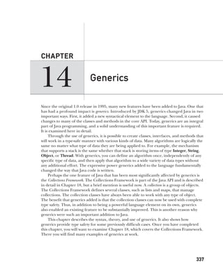 CompRef_2010 / Java The Complete Reference, Ninth Edition /Schildt / 007180 855-8
14
CHAPTER
337
Generics
Since the original 1.0 release in 1995, many new features have been added to Java. One that
has had a profound impact is generics. Introduced by JDK 5, generics changed Java in two
important ways. First, it added a new syntactical element to the language. Second, it caused
changes to many of the classes and methods in the core API. Today, generics are an integral
part of Java programming, and a solid understanding of this important feature is required.
It is examined here in detail.
Through the use of generics, it is possible to create classes, interfaces, and methods that
will work in a type-safe manner with various kinds of data. Many algorithms are logically the
same no matter what type of data they are being applied to. For example, the mechanism
that supports a stack is the same whether that stack is storing items of type Integer, String,
Object, or Thread. With generics, you can define an algorithm once, independently of any
specific type of data, and then apply that algorithm to a wide variety of data types without
any additional effort. The expressive power generics added to the language fundamentally
changed the way that Java code is written.
Perhaps the one feature of Java that has been most significantly affected by generics is
the Collections Framework. The Collections Framework is part of the Java API and is described
in detail in Chapter 18, but a brief mention is useful now. A collection is a group of objects.
The Collections Framework defines several classes, such as lists and maps, that manage
collections. The collection classes have always been able to work with any type of object.
The benefit that generics added is that the collection classes can now be used with complete
type safety. Thus, in addition to being a powerful language element on its own, generics
also enabled an existing feature to be substantially improved. This is another reason why
generics were such an important addition to Java.
This chapter describes the syntax, theory, and use of generics. It also shows how
generics provide type safety for some previously difficult cases. Once you have completed
this chapter, you will want to examine Chapter 18, which covers the Collections Framework.
There you will find many examples of generics at work.
14-ch14.indd 337 14/02/14 5:05 PM
 