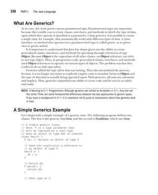 CompRef_2010 / Java The Complete Reference, Ninth Edition /Schildt / 007180 855-8
338  
PART I The Java Language
What Are Generics?
At its core, the term generics means parameterized types. Parameterized types are important
because they enable you to create classes, interfaces, and methods in which the type of data
upon which they operate is specified as a parameter. Using generics, it is possible to create
a single class, for example, that automatically works with different types of data. A class,
interface, or method that operates on a parameterized type is called generic, as in generic
class or generic method.
It is important to understand that Java has always given you the ability to create
generalized classes, interfaces, and methods by operating through references of type
Object. Because Object is the superclass of all other classes, an Object reference can refer
to any type object. Thus, in pre-generics code, generalized classes, interfaces, and methods
used Object references to operate on various types of objects. The problem was that they
could not do so with type safety.
Generics added the type safety that was lacking. They also streamlined the process,
because it is no longer necessary to explicitly employ casts to translate between Object and
the type of data that is actually being operated upon. With generics, all casts are automatic
and implicit. Thus, generics expanded your ability to reuse code and let you do so safely
and easily.
NOTE A Warning to C++ Programmers: Although generics are similar to templates in C++, they are not
the same.There are some fundamental differences between the two approaches to generic types.
If you have a background in C++, it is important not to jump to conclusions about how generics work
in Java.
A Simple Generics Example
Let’s begin with a simple example of a generic class. The following program defines two
classes. The first is the generic class Gen, and the second is GenDemo, which uses Gen.
// A simple generic class.
// Here, T is a type parameter that
// will be replaced by a real type
// when an object of type Gen is created.
class Gen<T> {
T ob; // declare an object of type T
// Pass the constructor a reference to
// an object of type T.
Gen(T o) {
ob = o;
}
// Return ob.
T getob() {
return ob;
}
// Show type of T.
14-ch14.indd 338 14/02/14 5:05 PM
 