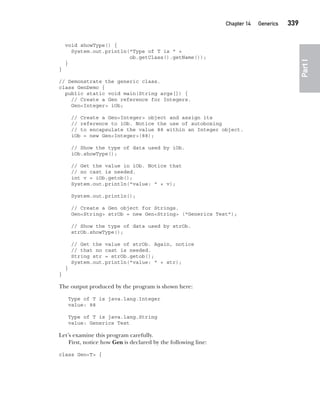 CompRef_2010 / Java The Complete Reference, Ninth Edition /Schildt / 007180 855-8
Chapter 14 Generics   339
Part
I
void showType() {
System.out.println("Type of T is " +
ob.getClass().getName());
}
}
// Demonstrate the generic class.
class GenDemo {
public static void main(String args[]) {
// Create a Gen reference for Integers.
Gen<Integer> iOb;
// Create a Gen<Integer> object and assign its
// reference to iOb. Notice the use of autoboxing
// to encapsulate the value 88 within an Integer object.
iOb = new Gen<Integer>(88);
// Show the type of data used by iOb.
iOb.showType();
// Get the value in iOb. Notice that
// no cast is needed.
int v = iOb.getob();
System.out.println("value: " + v);
System.out.println();
// Create a Gen object for Strings.
Gen<String> strOb = new Gen<String> ("Generics Test");
// Show the type of data used by strOb.
strOb.showType();
// Get the value of strOb. Again, notice
// that no cast is needed.
String str = strOb.getob();
System.out.println("value: " + str);
}
}
The output produced by the program is shown here:
Type of T is java.lang.Integer
value: 88
Type of T is java.lang.String
value: Generics Test
Let’s examine this program carefully.
First, notice how Gen is declared by the following line:
class Gen<T> {
14-ch14.indd 339 14/02/14 5:05 PM
 