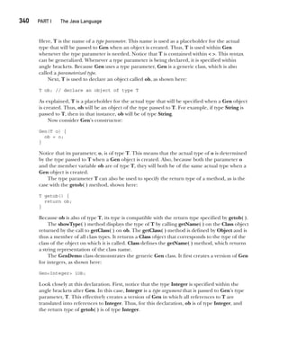 CompRef_2010 / Java The Complete Reference, Ninth Edition /Schildt / 007180 855-8
340  
PART I The Java Language
Here, T is the name of a type parameter. This name is used as a placeholder for the actual
type that will be passed to Gen when an object is created. Thus, T is used within Gen
whenever the type parameter is needed. Notice that T is contained within < >. This syntax
can be generalized. Whenever a type parameter is being declared, it is specified within
angle brackets. Because Gen uses a type parameter, Gen is a generic class, which is also
called a parameterized type.
Next, T is used to declare an object called ob, as shown here:
T ob; // declare an object of type T
As explained, T is a placeholder for the actual type that will be specified when a Gen object
is created. Thus, ob will be an object of the type passed to T. For example, if type String is
passed to T, then in that instance, ob will be of type String.
Now consider Gen’s constructor:
Gen(T o) {
ob = o;
}
Notice that its parameter, o, is of type T. This means that the actual type of o is determined
by the type passed to T when a Gen object is created. Also, because both the parameter o
and the member variable ob are of type T, they will both be of the same actual type when a
Gen object is created.
The type parameter T can also be used to specify the return type of a method, as is the
case with the getob( ) method, shown here:
T getob() {
return ob;
}
Because ob is also of type T, its type is compatible with the return type specified by getob( ).
The showType( ) method displays the type of T by calling getName( ) on the Class object
returned by the call to getClass( ) on ob. The getClass( ) method is defined by Object and is
thus a member of all class types. It returns a Class object that corresponds to the type of the
class of the object on which it is called. Class defines the getName( ) method, which returns
a string representation of the class name.
The GenDemo class demonstrates the generic Gen class. It first creates a version of Gen
for integers, as shown here:
Gen<Integer> iOb;
Look closely at this declaration. First, notice that the type Integer is specified within the
angle brackets after Gen. In this case, Integer is a type argument that is passed to Gen’s type
parameter, T. This effectively creates a version of Gen in which all references to T are
translated into references to Integer. Thus, for this declaration, ob is of type Integer, and
the return type of getob( ) is of type Integer.
14-ch14.indd 340 14/02/14 5:05 PM
 