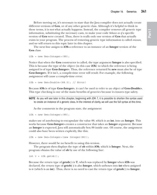 CompRef_2010 / Java The Complete Reference, Ninth Edition /Schildt / 007180 855-8
Chapter 14 Generics   341
Part
I
Before moving on, it’s necessary to state that the Java compiler does not actually create
different versions of Gen, or of any other generic class. Although it’s helpful to think in
these terms, it is not what actually happens. Instead, the compiler removes all generic type
information, substituting the necessary casts, to make your code behave as if a specific
version of Gen were created. Thus, there is really only one version of Gen that actually
exists in your program. The process of removing generic type information is called erasure,
and we will return to this topic later in this chapter.
The next line assigns to iOb a reference to an instance of an Integer version of the
Gen class:
iOb = new Gen<Integer>(88);
Notice that when the Gen constructor is called, the type argument Integer is also specified.
This is because the type of the object (in this case iOb) to which the reference is being
assigned is of type Gen<Integer>. Thus, the reference returned by new must also be of type
Gen<Integer>. If it isn’t, a compile-time error will result. For example, the following
assignment will cause a compile-time error:
iOb = new Gen<Double>(88.0); // Error!
Because iOb is of type Gen<Integer>, it can’t be used to refer to an object of Gen<Double>.
This type checking is one of the main benefits of generics because it ensures type safety.
NOTE As you will see later in this chapter, beginning with JDK 7, it is possible to shorten the syntax used
to create an instance of a generic class. In the interest of clarity, we will use the full syntax at this time.
As the comments in the program state, the assignment
iOb = new Gen<Integer>(88);
makes use of autoboxing to encapsulate the value 88, which is an int, into an Integer. This
works because Gen<Integer> creates a constructor that takes an Integer argument. Because
an Integer is expected, Java will automatically box 88 inside one. Of course, the assignment
could also have been written explicitly, like this:
iOb = new Gen<Integer>(new Integer(88));
However, there would be no benefit to using this version.
The program then displays the type of ob within iOb, which is Integer. Next, the
program obtains the value of ob by use of the following line:
int v = iOb.getob();
Because the return type of getob( ) is T, which was replaced by Integer when iOb was
declared, the return type of getob( ) is also Integer, which unboxes into int when assigned
to v (which is an int). Thus, there is no need to cast the return type of getob( ) to Integer.
14-ch14.indd 341 14/02/14 5:05 PM
 