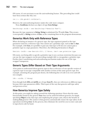 CompRef_2010 / Java The Complete Reference, Ninth Edition /Schildt / 007180 855-8
342  
PART I The Java Language
Of course, it’s not necessary to use the auto-unboxing feature. The preceding line could
have been written like this, too:
int v = iOb.getob().intValue();
However, the auto-unboxing feature makes the code more compact.
Next, GenDemo declares an object of type Gen<String>:
Gen<String> strOb = new Gen<String>("Generics Test");
Because the type argument is String, String is substituted for T inside Gen. This creates
(conceptually) a String version of Gen, as the remaining lines in the program demonstrate.
Generics Work Only with Reference Types
When declaring an instance of a generic type, the type argument passed to the type
parameter must be a reference type. You cannot use a primitive type, such as int or char.
For example, with Gen, it is possible to pass any class type to T, but you cannot pass a
primitive type to a type parameter. Therefore, the following declaration is illegal:
Gen<int> intOb = new Gen<int>(53); // Error, can't use primitive type
Of course, not being able to specify a primitive type is not a serious restriction because you
can use the type wrappers (as the preceding example did) to encapsulate a primitive type.
Further, Java’s autoboxing and auto-unboxing mechanism makes the use of the type
wrapper transparent.
Generic Types Differ Based on Their Type Arguments
A key point to understand about generic types is that a reference of one specific version of
a generic type is not type compatible with another version of the same generic type. For
example, assuming the program just shown, the following line of code is in error and will
not compile:
iOb = strOb; // Wrong!
Even though both iOb and strOb are of type Gen<T>, they are references to different types
because their type parameters differ. This is part of the way that generics add type safety
and prevent errors.
How Generics Improve Type Safety
At this point, you might be asking yourself the following question: Given that the same
functionality found in the generic Gen class can be achieved without generics, by simply
specifying Object as the data type and employing the proper casts, what is the benefit of
making Gen generic? The answer is that generics automatically ensure the type safety of all
operations involving Gen. In the process, they eliminate the need for you to enter casts and
to type-check code by hand.
14-ch14.indd 342 14/02/14 5:05 PM
 