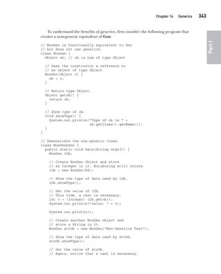 CompRef_2010 / Java The Complete Reference, Ninth Edition /Schildt / 007180 855-8
Chapter 14 Generics   343
Part
I
To understand the benefits of generics, first consider the following program that
creates a non-generic equivalent of Gen:
// NonGen is functionally equivalent to Gen
// but does not use generics.
class NonGen {
Object ob; // ob is now of type Object
// Pass the constructor a reference to
// an object of type Object
NonGen(Object o) {
ob = o;
}
// Return type Object.
Object getob() {
return ob;
}
// Show type of ob.
void showType() {
System.out.println("Type of ob is " +
ob.getClass().getName());
}
}
// Demonstrate the non-generic class.
class NonGenDemo {
public static void main(String args[]) {
NonGen iOb;
// Create NonGen Object and store
// an Integer in it. Autoboxing still occurs.
iOb = new NonGen(88);
// Show the type of data used by iOb.
iOb.showType();
// Get the value of iOb.
// This time, a cast is necessary.
int v = (Integer) iOb.getob();
System.out.println("value: " + v);
System.out.println();
// Create another NonGen object and
// store a String in it.
NonGen strOb = new NonGen("Non-Generics Test");
// Show the type of data used by strOb.
strOb.showType();
// Get the value of strOb.
// Again, notice that a cast is necessary.
14-ch14.indd 343 14/02/14 5:05 PM
 