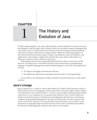 CompRef_2010 / Java The Complete Reference, Ninth Edition /Schildt / 007180 855-8
32
CHAPTER
3
The History and
Evolution of Java
1
To fully understand Java, one must understand the reasons behind its creation, the forces
that shaped it, and the legacy that it inherits. Like the successful computer languages that
came before, Java is a blend of the best elements of its rich heritage combined with the
innovative concepts required by its unique mission. While the remaining chapters of
this book describe the practical aspects of Java—including its syntax, key libraries, and
applications—this chapter explains how and why Java came about, what makes it so
important, and how it has evolved over the years.
Although Java has become inseparably linked with the online environment of the
Internet, it is important to remember that Java is first and foremost a programming
language. Computer language innovation and development occurs for two fundamental
reasons:
• To adapt to changing environments and uses
• To implement refinements and improvements in the art of programming
As you will see, the development of Java was driven by both elements in nearly equal
measure.
Java’s Lineage
Java is related to C++, which is a direct descendant of C. Much of the character of Java is
inherited from these two languages. From C, Java derives its syntax. Many of Java’s object-
oriented features were influenced by C++. In fact, several of Java’s defining characteristics
come from—or are responses to—its predecessors. Moreover, the creation of Java was
deeply rooted in the process of refinement and adaptation that has been occurring in
computer programming languages for the past several decades. For these reasons, this
section reviews the sequence of events and forces that led to Java. As you will see, each
innovation in language design was driven by the need to solve a fundamental problem
that the preceding languages could not solve. Java is no exception.
01-ch01.indd 3 14/02/14 4:41 PM
 