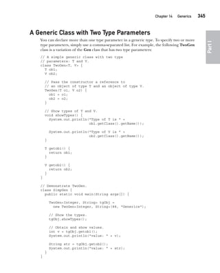 CompRef_2010 / Java The Complete Reference, Ninth Edition /Schildt / 007180 855-8
Chapter 14 Generics   345
Part
I
A Generic Class with Two Type Parameters
You can declare more than one type parameter in a generic type. To specify two or more
type parameters, simply use a comma-separated list. For example, the following TwoGen
class is a variation of the Gen class that has two type parameters:
// A simple generic class with two type
// parameters: T and V.
class TwoGen<T, V> {
T ob1;
V ob2;
// Pass the constructor a reference to
// an object of type T and an object of type V.
TwoGen(T o1, V o2) {
ob1 = o1;
ob2 = o2;
}
// Show types of T and V.
void showTypes() {
System.out.println("Type of T is " +
ob1.getClass().getName());
System.out.println("Type of V is " +
ob2.getClass().getName());
}
T getob1() {
return ob1;
}
V getob2() {
return ob2;
}
}
// Demonstrate TwoGen.
class SimpGen {
public static void main(String args[]) {
TwoGen<Integer, String> tgObj =
new TwoGen<Integer, String>(88, "Generics");
// Show the types.
tgObj.showTypes();
// Obtain and show values.
int v = tgObj.getob1();
System.out.println("value: " + v);
String str = tgObj.getob2();
System.out.println("value: " + str);
}
}
14-ch14.indd 345 14/02/14 5:05 PM
 