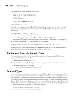 CompRef_2010 / Java The Complete Reference, Ninth Edition /Schildt / 007180 855-8
346  
PART I The Java Language
The output from this program is shown here:
Type of T is java.lang.Integer
Type of V is java.lang.String
value: 88
value: Generics
Notice how TwoGen is declared:
class TwoGen<T, V> {
It specifies two type parameters: T and V, separated by a comma. Because it has two type
parameters, two type arguments must be passed to TwoGen when an object is created, as
shown next:
TwoGen<Integer, String> tgObj =
new TwoGen<Integer, String>(88, "Generics");
In this case, Integer is substituted for T, and String is substituted for V.
Although the two type arguments differ in this example, it is possible for both types to
be the same. For example, the following line of code is valid:
TwoGen<String, String> x = new TwoGen<String, String> ("A", "B");
In this case, both T and V would be of type String. Of course, if the type arguments were
always the same, then two type parameters would be unnecessary.
The General Form of a Generic Class
The generics syntax shown in the preceding examples can be generalized. Here is the
syntax for declaring a generic class:
class class-name<type-param-list> { // …
Here is the full syntax for declaring a reference to a generic class and instance creation:
class-name<type-arg-list> var-name =
new class-name<type-arg-list>(cons-arg-list);
Bounded Types
In the preceding examples, the type parameters could be replaced by any class type. This is
fine for many purposes, but sometimes it is useful to limit the types that can be passed to a
type parameter. For example, assume that you want to create a generic class that contains a
method that returns the average of an array of numbers. Furthermore, you want to use the
class to obtain the average of an array of any type of number, including integers, floats, and
doubles. Thus, you want to specify the type of the numbers generically, using a type parameter.
To create such a class, you might try something like this:
// Stats attempts (unsuccessfully) to
// create a generic class that can compute
14-ch14.indd 346 14/02/14 5:05 PM
 