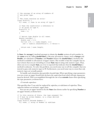 CompRef_2010 / Java The Complete Reference, Ninth Edition /Schildt / 007180 855-8
Chapter 14 Generics   347
Part
I
// the average of an array of numbers of
// any given type.
//
// The class contains an error!
class Stats<T> {
T[] nums; // nums is an array of type T
// Pass the constructor a reference to
// an array of type T.
Stats(T[] o) {
nums = o;
}
// Return type double in all cases.
double average() {
double sum = 0.0;
for(int i=0; i < nums.length; i++)
sum += nums[i].doubleValue(); // Error!!!
return sum / nums.length;
}
}
In Stats, the average( ) method attempts to obtain the double version of each number in
the nums array by calling doubleValue( ). Because all numeric classes, such as Integer and
Double, are subclasses of Number, and Number defines the doubleValue( ) method, this
method is available to all numeric wrapper classes. The trouble is that the compiler has no
way to know that you are intending to create Stats objects using only numeric types. Thus,
when you try to compile Stats, an error is reported that indicates that the doubleValue( )
method is unknown. To solve this problem, you need some way to tell the compiler that you
intend to pass only numeric types to T. Furthermore, you need some way to ensure that only
numeric types are actually passed.
To handle such situations, Java provides bounded types. When specifying a type parameter,
you can create an upper bound that declares the superclass from which all type arguments
must be derived. This is accomplished through the use of an extends clause when specifying
the type parameter, as shown here:
<T extends superclass>
This specifies that T can only be replaced by superclass, or subclasses of superclass. Thus,
superclass defines an inclusive, upper limit.
You can use an upper bound to fix the Stats class shown earlier by specifying Number as
an upper bound, as shown here:
// In this version of Stats, the type argument for
// T must be either Number, or a class derived
// from Number.
class Stats<T extends Number> {
T[] nums; // array of Number or subclass
14-ch14.indd 347 14/02/14 5:05 PM
 