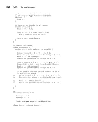 CompRef_2010 / Java The Complete Reference, Ninth Edition /Schildt / 007180 855-8
348  
PART I The Java Language
// Pass the constructor a reference to
// an array of type Number or subclass.
Stats(T[] o) {
nums = o;
}
// Return type double in all cases.
double average() {
double sum = 0.0;
for(int i=0; i < nums.length; i++)
sum += nums[i].doubleValue();
return sum / nums.length;
}
}
// Demonstrate Stats.
class BoundsDemo {
public static void main(String args[]) {
Integer inums[] = { 1, 2, 3, 4, 5 };
Stats<Integer> iob = new Stats<Integer>(inums);
double v = iob.average();
System.out.println("iob average is " + v);
Double dnums[] = { 1.1, 2.2, 3.3, 4.4, 5.5 };
Stats<Double> dob = new Stats<Double>(dnums);
double w = dob.average();
System.out.println("dob average is " + w);
// This won't compile because String is not a
// subclass of Number.
// String strs[] = { "1", "2", "3", "4", "5" };
// Stats<String> strob = new Stats<String>(strs);
// double x = strob.average();
// System.out.println("strob average is " + v);
}
}
The output is shown here:
Average is 3.0
Average is 3.3
Notice how Stats is now declared by this line:
class Stats<T extends Number> {
14-ch14.indd 348 14/02/14 5:05 PM
 
