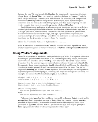 CompRef_2010 / Java The Complete Reference, Ninth Edition /Schildt / 007180 855-8
Chapter 14 Generics   349
Part
I
Because the type T is now bounded by Number, the Java compiler knows that all objects
of type T can call doubleValue( ) because it is a method declared by Number. This is, by
itself, a major advantage. However, as an added bonus, the bounding of T also prevents
nonnumeric Stats objects from being created. For example, if you try removing the
comments from the lines at the end of the program, and then try recompiling, you will
receive compile-time errors because String is not a subclass of Number.
In addition to using a class type as a bound, you can also use an interface type. In fact,
you can specify multiple interfaces as bounds. Furthermore, a bound can include both a
class type and one or more interfaces. In this case, the class type must be specified first.
When a bound includes an interface type, only type arguments that implement that
interface are legal. When specifying a bound that has a class and an interface, or multiple
interfaces, use the & operator to connect them. For example,
class Gen<T extends MyClass & MyInterface> { // ...
Here, T is bounded by a class called MyClass and an interface called MyInterface. Thus,
any type argument passed to T must be a subclass of MyClass and implement MyInterface.
Using Wildcard Arguments
As useful as type safety is, sometimes it can get in the way of perfectly acceptable constructs.
For example, given the Stats class shown at the end of the preceding section, assume that
you want to add a method called sameAvg( ) that determines if two Stats objects contain
arrays that yield the same average, no matter what type of numeric data each object holds.
For example, if one object contains the double values 1.0, 2.0, and 3.0, and the other object
contains the integer values 2, 1, and 3, then the averages will be the same. One way to
implement sameAvg( ) is to pass it a Stats argument, and then compare the average of that
argument against the invoking object, returning true only if the averages are the same. For
example, you want to be able to call sameAvg( ), as shown here:
Integer inums[] = { 1, 2, 3, 4, 5 };
Double dnums[] = { 1.1, 2.2, 3.3, 4.4, 5.5 };
Stats<Integer> iob = new Stats<Integer>(inums);
Stats<Double> dob = new Stats<Double>(dnums);
if(iob.sameAvg(dob))
System.out.println("Averages are the same.");
else
System.out.println("Averages differ.");
At first, creating sameAvg( ) seems like an easy problem. Because Stats is generic and its
average( ) method can work on any type of Stats object, it seems that creating sameAvg( )
would be straightforward. Unfortunately, trouble starts as soon as you try to declare a
parameter of type Stats. Because Stats is a parameterized type, what do you specify for
Stats’ type parameter when you declare a parameter of that type?
14-ch14.indd 349 14/02/14 5:05 PM
 