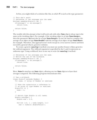 CompRef_2010 / Java The Complete Reference, Ninth Edition /Schildt / 007180 855-8
350  
PART I The Java Language
At first, you might think of a solution like this, in which T is used as the type parameter:
// This won't work!
// Determine if two averages are the same.
boolean sameAvg(Stats<T> ob) {
if(average() == ob.average())
return true;
return false;
}
The trouble with this attempt is that it will work only with other Stats objects whose type is the
same as the invoking object. For example, if the invoking object is of type Stats<Integer>,
then the parameter ob must also be of type Stats<Integer>. It can’t be used to compare the
average of an object of type Stats<Double> with the average of an object of type Stats<Short>,
for example. Therefore, this approach won’t work except in a very narrow context and does
not yield a general (that is, generic) solution.
To create a generic sameAvg( ) method, you must use another feature of Java generics:
the wildcard argument. The wildcard argument is specified by the ?, and it represents an
unknown type. Using a wildcard, here is one way to write the sameAvg( ) method:
// Determine if two averages are the same.
// Notice the use of the wildcard.
boolean sameAvg(Stats<?> ob) {
if(average() == ob.average())
return true;
return false;
}
Here, Stats<?> matches any Stats object, allowing any two Stats objects to have their
averages compared. The following program demonstrates this:
// Use a wildcard.
class Stats<T extends Number> {
T[] nums; // array of Number or subclass
// Pass the constructor a reference to
// an array of type Number or subclass.
Stats(T[] o) {
nums = o;
}
// Return type double in all cases.
double average() {
double sum = 0.0;
for(int i=0; i < nums.length; i++)
sum += nums[i].doubleValue();
14-ch14.indd 350 14/02/14 5:05 PM
 